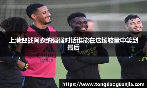 上港迎战阿森纳强强对话谁能在这场较量中笑到最后